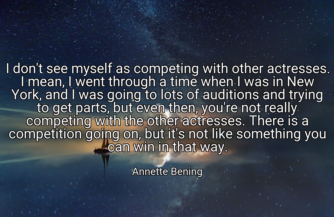 I don't see myself as competing with other actresses. I mean, I went through a time when I was in New York, and I was going to lots of auditions and trying to get parts, but even then, you're not really competing with the other actresses. There is a competition going on, but it's not like something you can win in that way. - Annette Bening