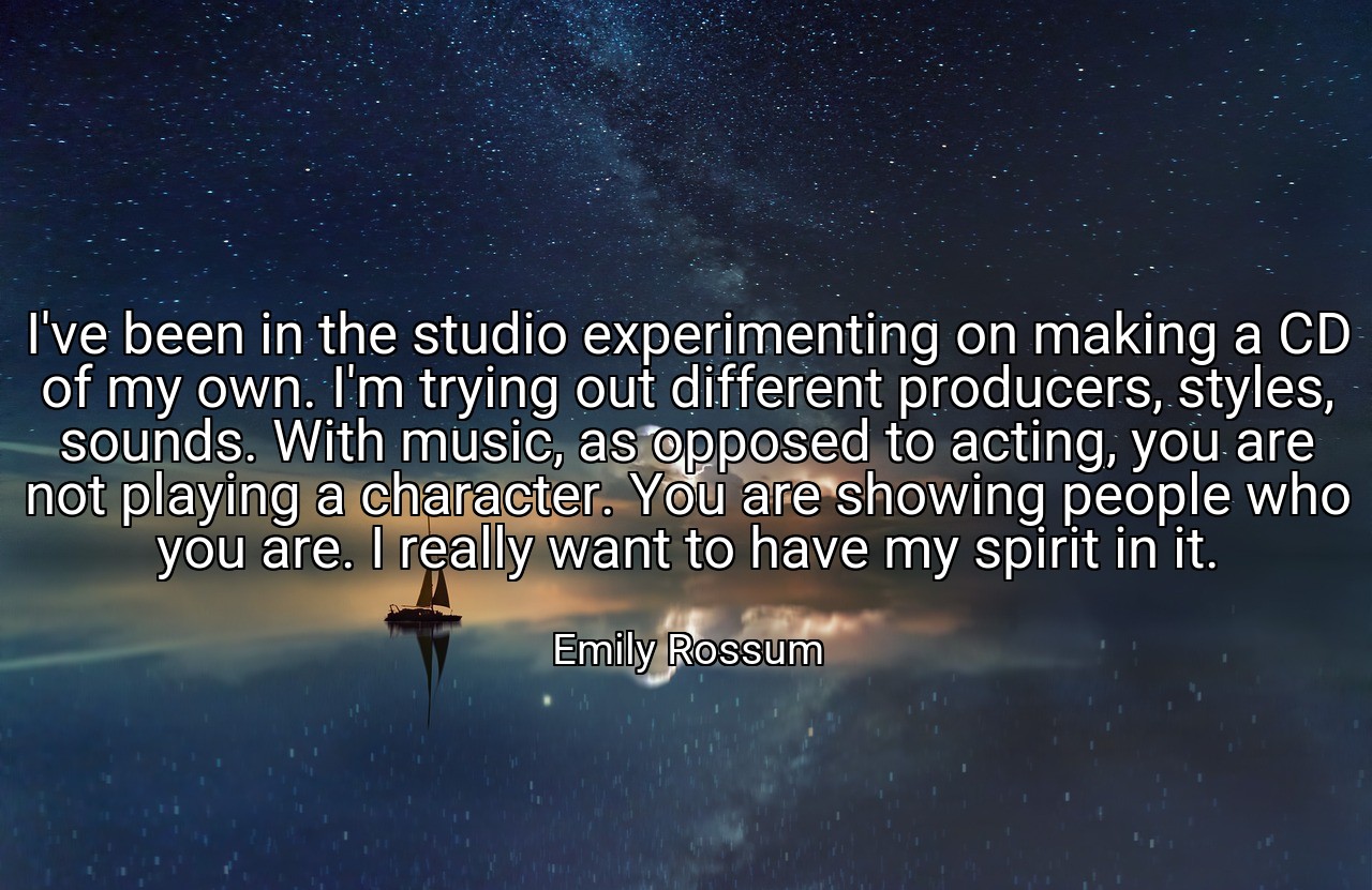 I've been in the studio experimenting on making a CD of my own. I'm trying out different producers, styles, sounds. With music, as opposed to acting, you are not playing a character. You are showing people who you are. I really want to have my spirit in it. - Emily Rossum