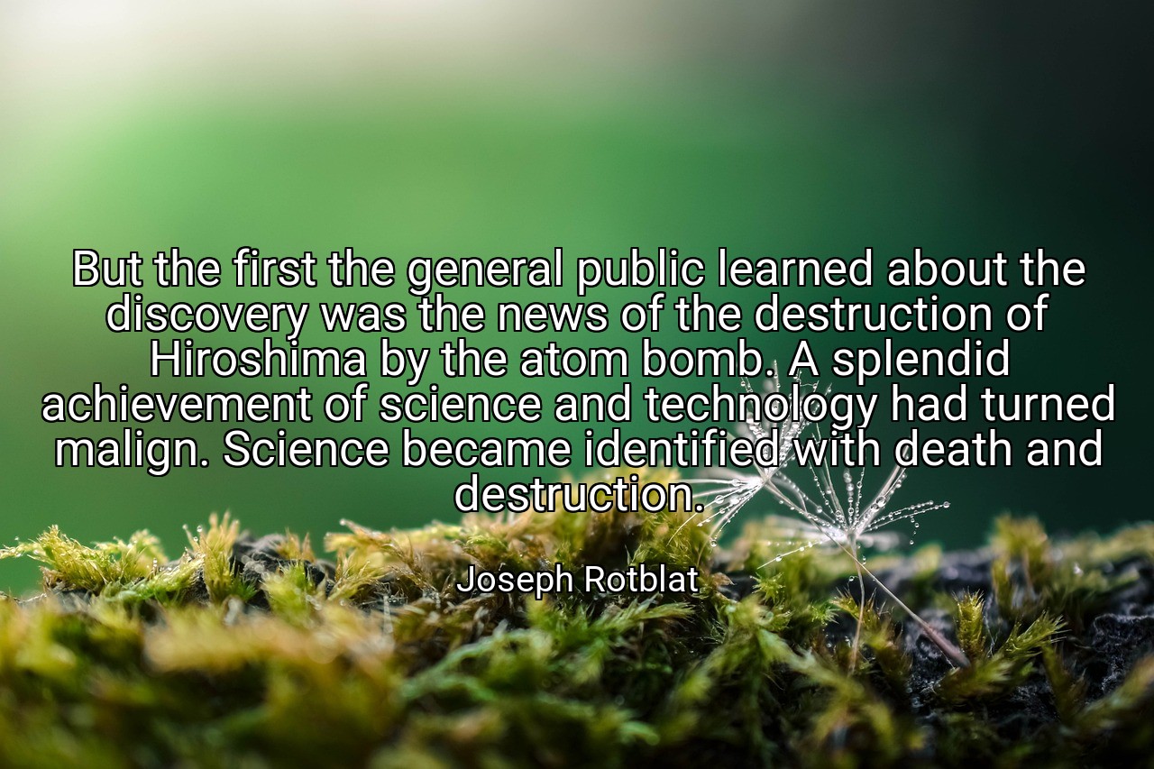But the first the general public learned about the discovery was the news of the destruction of Hiroshima by the atom bomb. A splendid achievement of science and technology had turned malign. Science became identified with death and destruction. - Joseph Rotblat