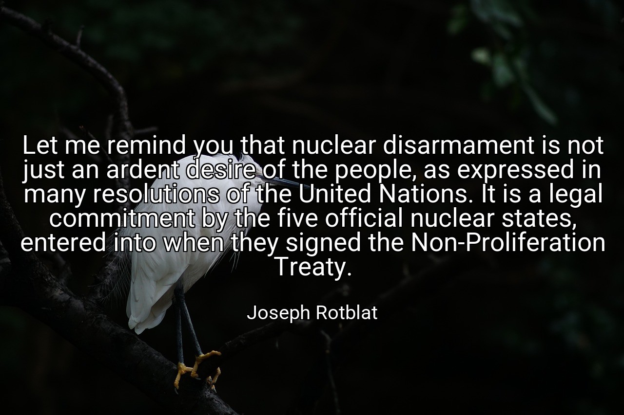 Let me remind you that nuclear disarmament is not just an ardent desire of the people, as expressed in many resolutions of the United Nations. It is a legal commitment by the five official nuclear states, entered into when they signed the Non-Proliferation Treaty. - Joseph Rotblat
