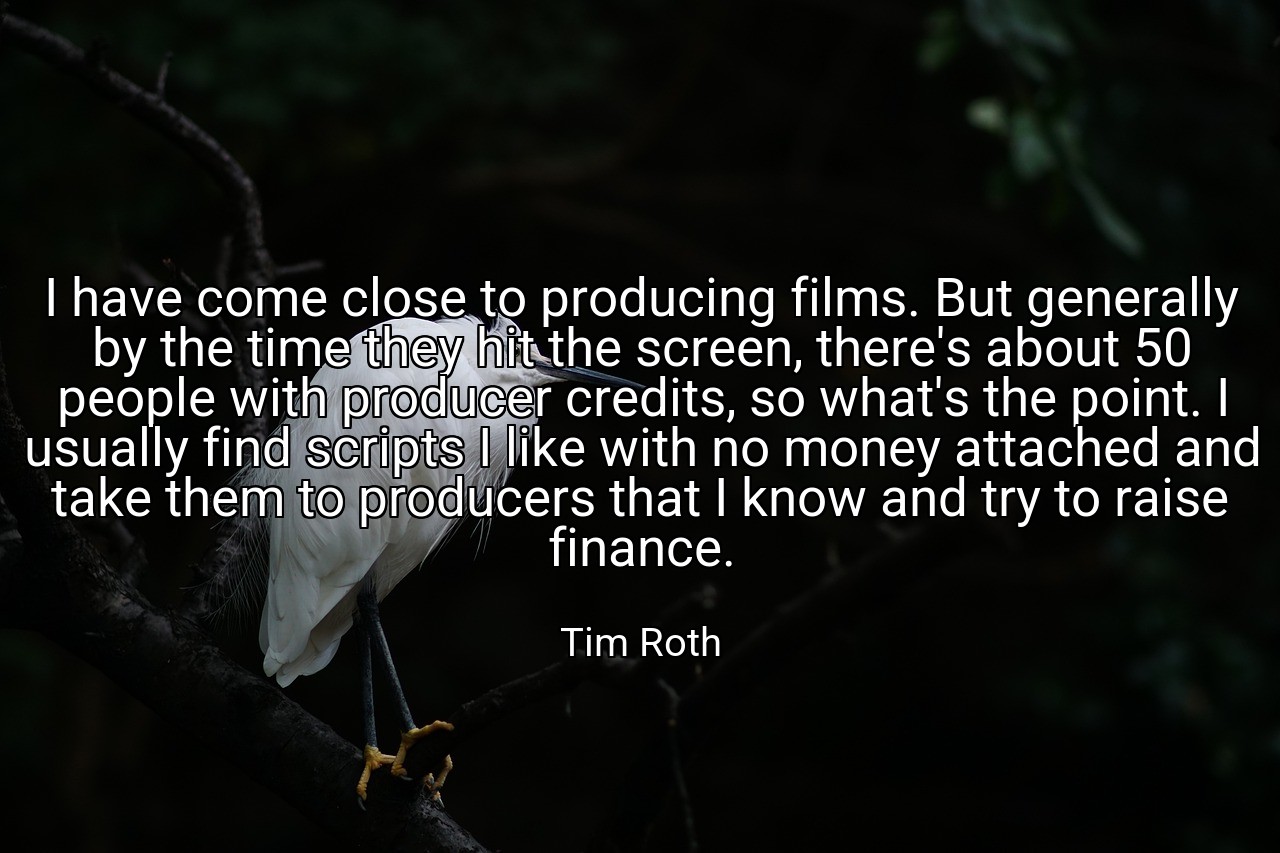 I have come close to producing films. But generally by the time they hit the screen, there's about 50 people with producer credits, so what's the point. I usually find scripts I like with no money attached and take them to producers that I know and try to raise finance. - Tim Roth