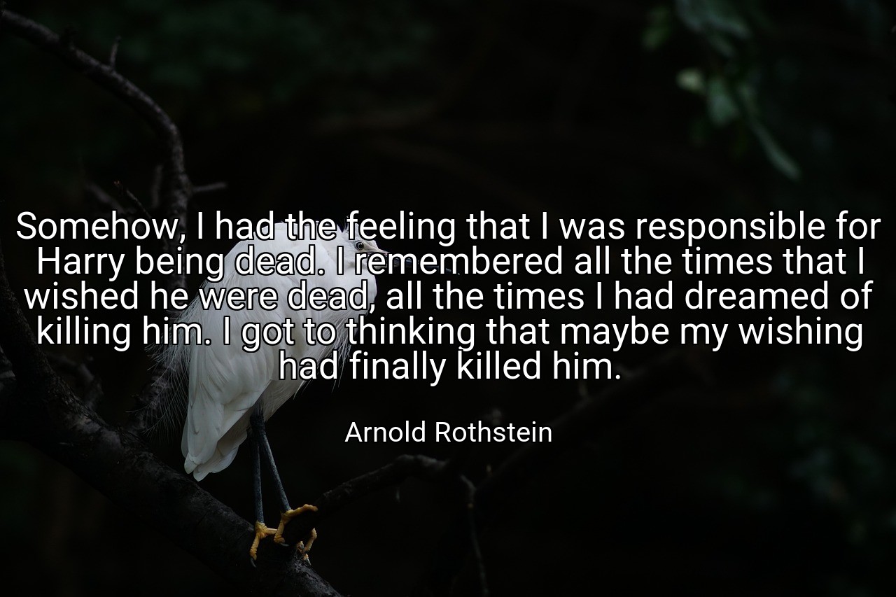Somehow, I had the feeling that I was responsible for Harry being dead. I remembered all the times that I wished he were dead, all the times I had dreamed of killing him. I got to thinking that maybe my wishing had finally killed him. - Arnold Rothstein