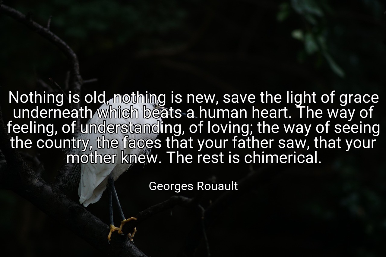 Nothing is old, nothing is new, save the light of grace underneath which beats a human heart. The way of feeling, of understanding, of loving; the way of seeing the country, the faces that your father saw, that your mother knew. The rest is chimerical. - Georges Rouault