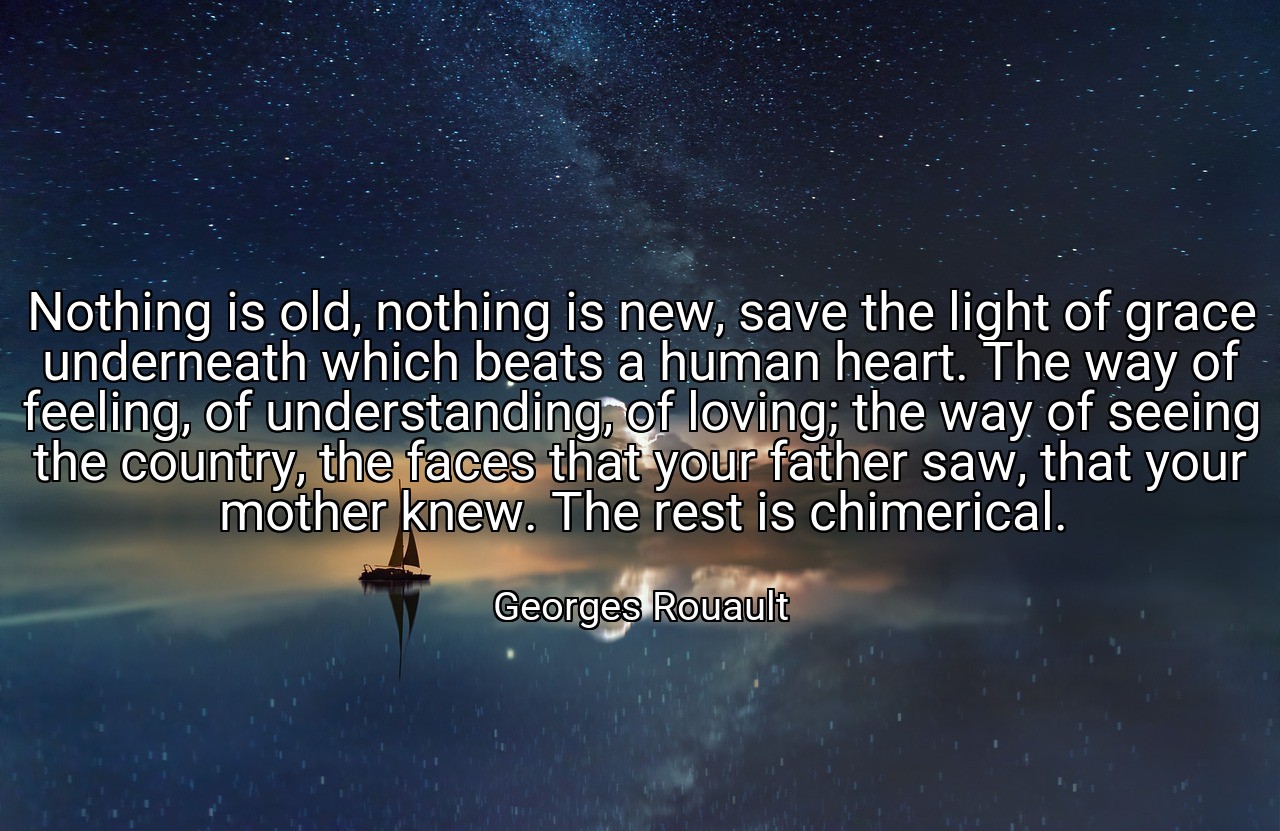 Nothing is old, nothing is new, save the light of grace underneath which beats a human heart. The way of feeling, of understanding, of loving; the way of seeing the country, the faces that your father saw, that your mother knew. The rest is chimerical. - Georges Rouault