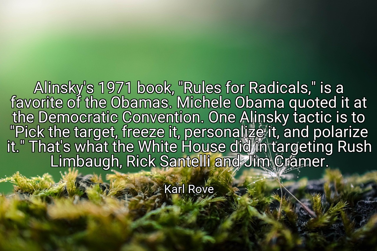 Alinsky's 1971 book, "Rules for Radicals," is a favorite of the Obamas. Michele Obama quoted it at the Democratic Convention. One Alinsky tactic is to "Pick the target, freeze it, personalize it, and polarize it." That's what the White House did in targeting Rush Limbaugh, Rick Santelli and Jim Cramer. - Karl Rove