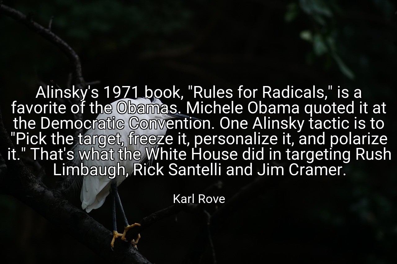 Alinsky's 1971 book, "Rules for Radicals," is a favorite of the Obamas. Michele Obama quoted it at the Democratic Convention. One Alinsky tactic is to "Pick the target, freeze it, personalize it, and polarize it." That's what the White House did in targeting Rush Limbaugh, Rick Santelli and Jim Cramer. - Karl Rove