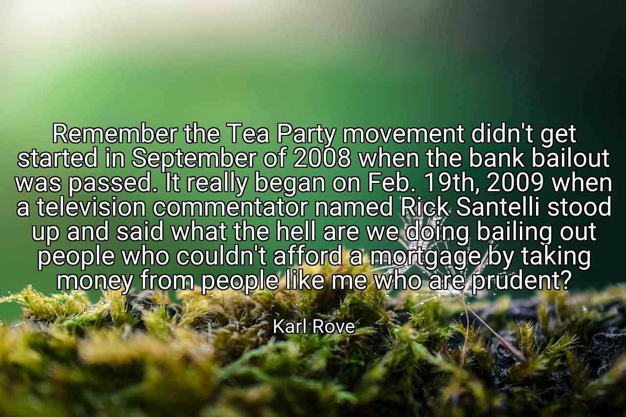 Remember the Tea Party movement didn't get started in September of 2008 when the bank bailout was passed. It really began on Feb. 19th, 2009 when a television commentator named Rick Santelli stood up and said what the hell are we doing bailing out people who couldn't afford a mortgage by taking money from people like me who are prudent? - Karl Rove
