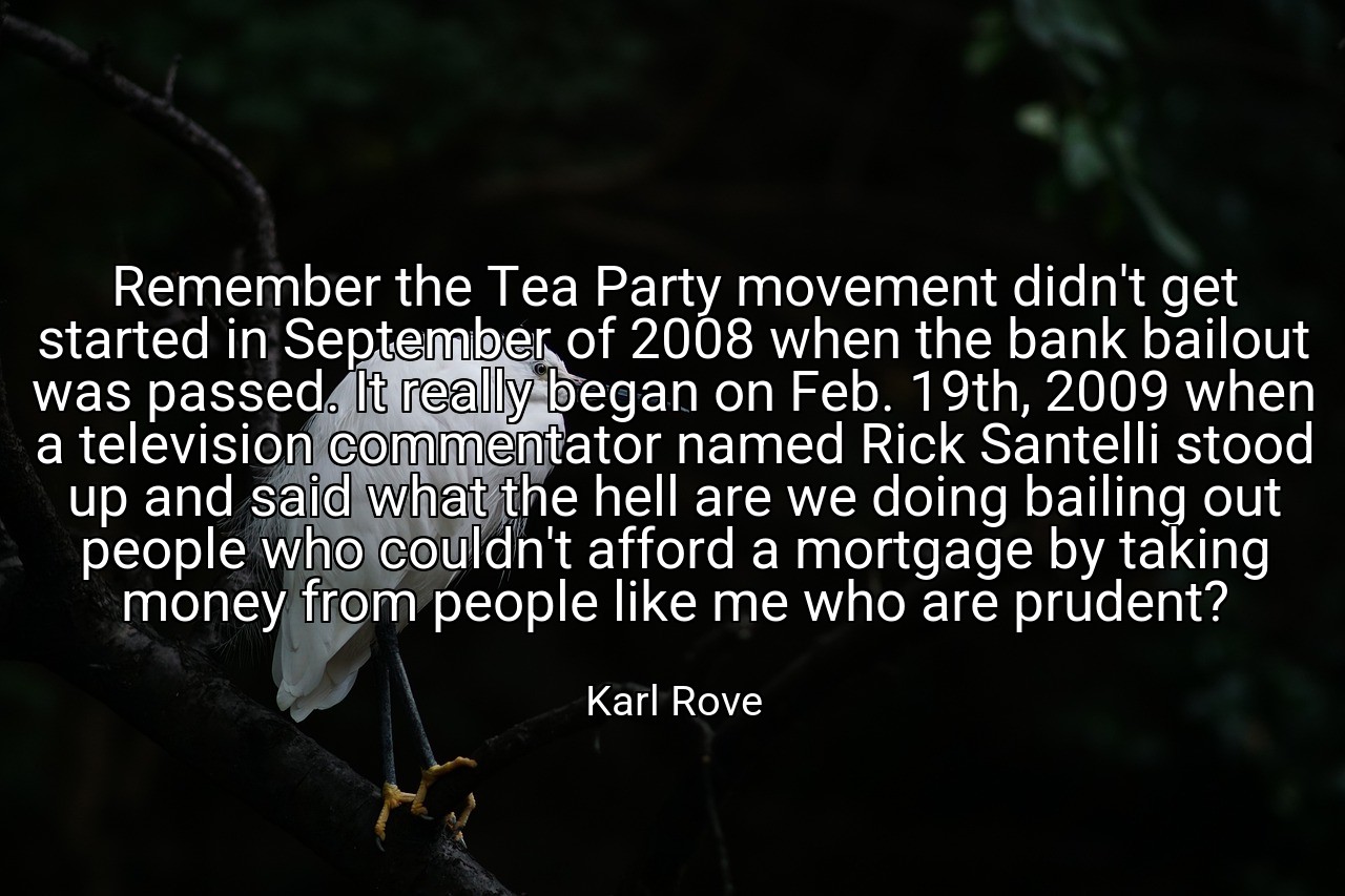 Remember the Tea Party movement didn't get started in September of 2008 when the bank bailout was passed. It really began on Feb. 19th, 2009 when a television commentator named Rick Santelli stood up and said what the hell are we doing bailing out people who couldn't afford a mortgage by taking money from people like me who are prudent? - Karl Rove