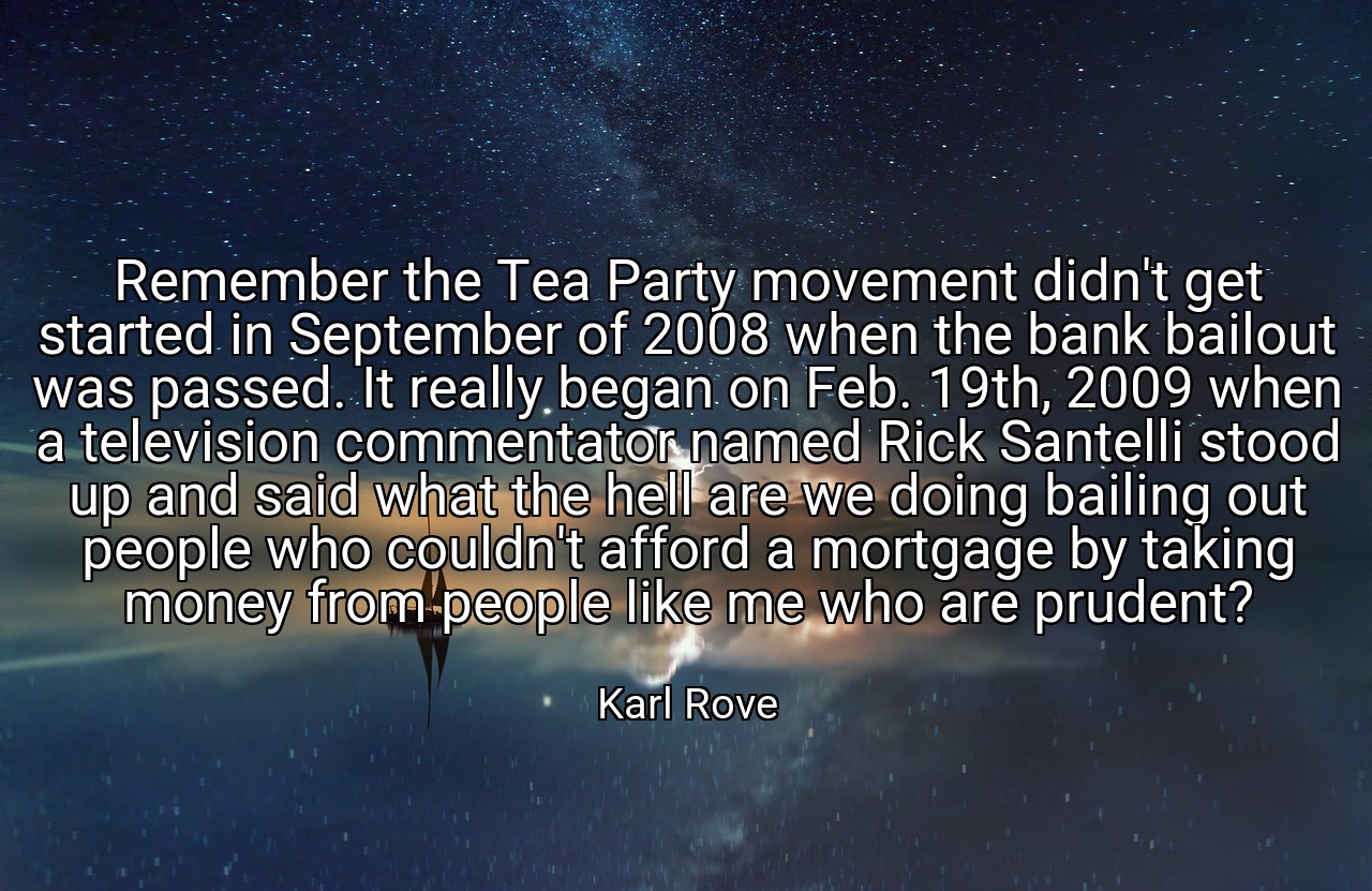 Remember the Tea Party movement didn't get started in September of 2008 when the bank bailout was passed. It really began on Feb. 19th, 2009 when a television commentator named Rick Santelli stood up and said what the hell are we doing bailing out people who couldn't afford a mortgage by taking money from people like me who are prudent? - Karl Rove