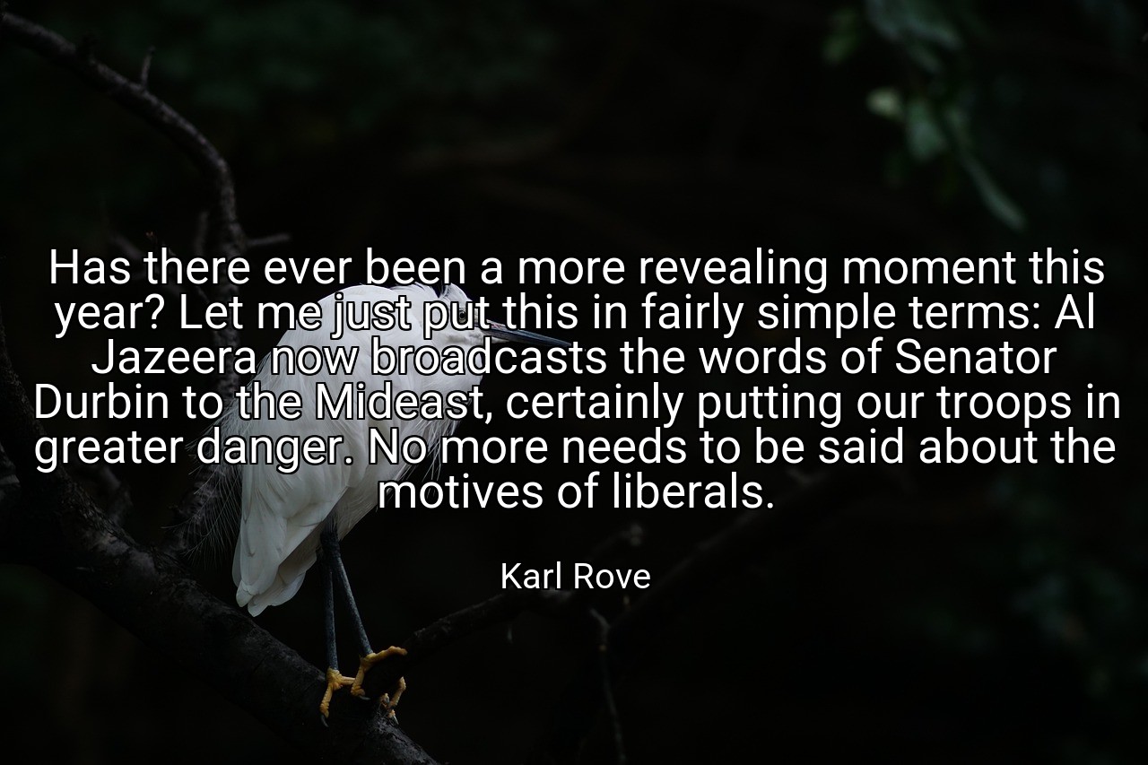 Has there ever been a more revealing moment this year? Let me just put this in fairly simple terms: Al Jazeera now broadcasts the words of Senator Durbin to the Mideast, certainly putting our troops in greater danger. No more needs to be said about the motives of liberals. - Karl Rove