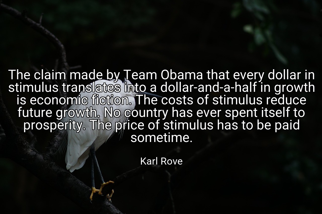 The claim made by Team Obama that every dollar in stimulus translates into a dollar-and-a-half in growth is economic fiction. The costs of stimulus reduce future growth. No country has ever spent itself to prosperity. The price of stimulus has to be paid sometime. - Karl Rove