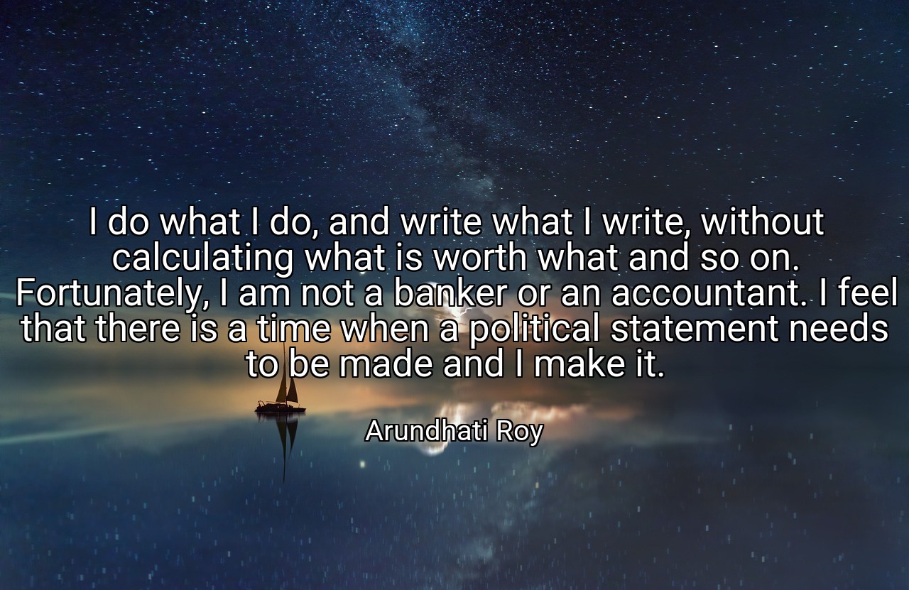I do what I do, and write what I write, without calculating what is worth what and so on. Fortunately, I am not a banker or an accountant. I feel that there is a time when a political statement needs to be made and I make it. - Arundhati Roy