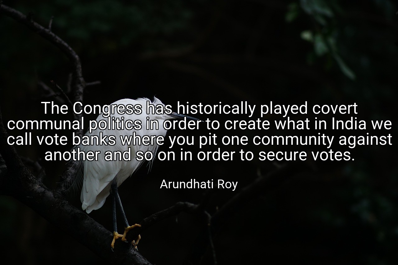 The Congress has historically played covert communal politics in order to create what in India we call vote banks where you pit one community against another and so on in order to secure votes. - Arundhati Roy
