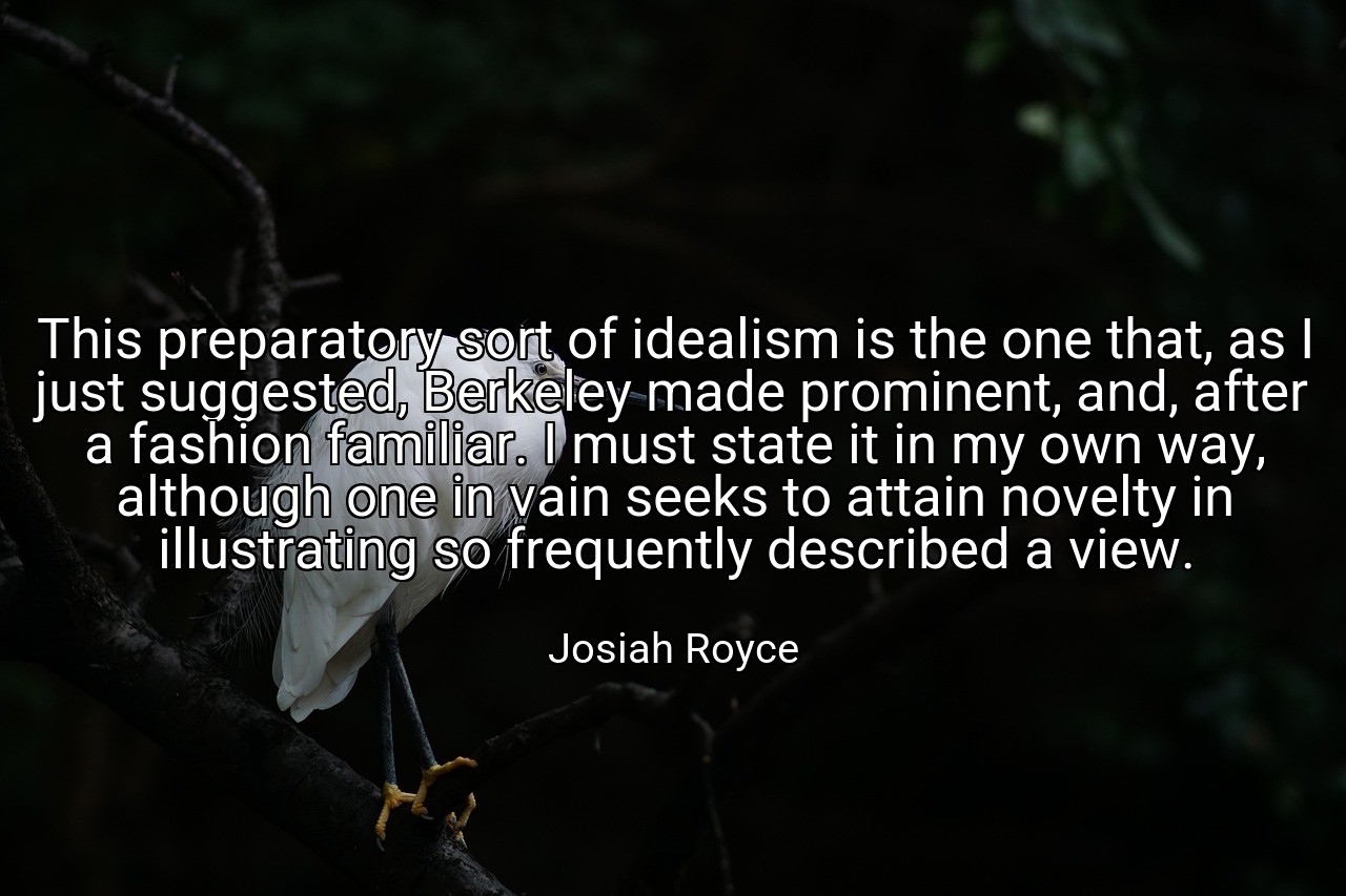 This preparatory sort of idealism is the one that, as I just suggested, Berkeley made prominent, and, after a fashion familiar. I must state it in my own way, although one in vain seeks to attain novelty in illustrating so frequently described a view. - Josiah Royce