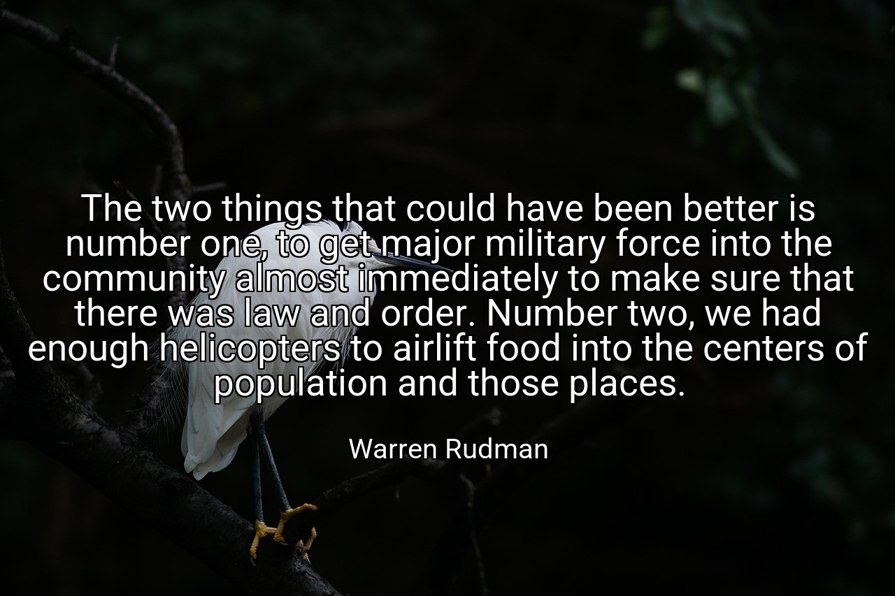 The two things that could have been better is number one, to get major military force into the community almost immediately to make sure that there was law and order. Number two, we had enough helicopters to airlift food into the centers of population and those places. - Warren Rudman