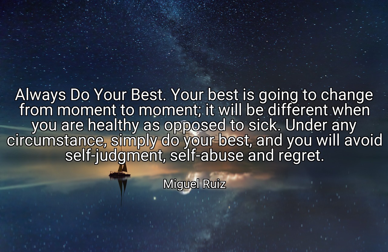 Always Do Your Best. Your best is going to change from moment to moment; it will be different when you are healthy as opposed to sick. Under any circumstance, simply do your best, and you will avoid self-judgment, self-abuse and regret. - Miguel Ruiz