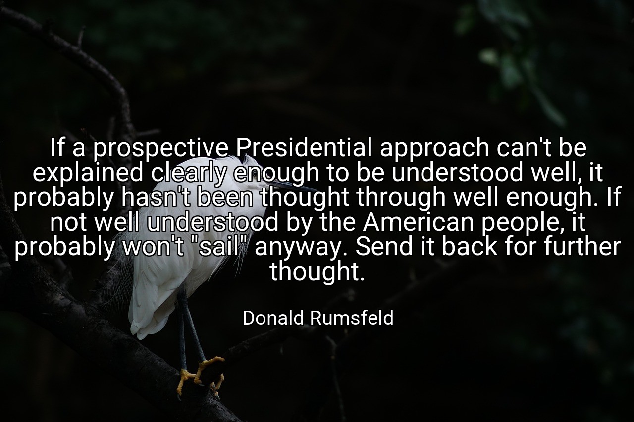 If a prospective Presidential approach can't be explained clearly enough to be understood well, it probably hasn't been thought through well enough. If not well understood by the American people, it probably won't "sail" anyway. Send it back for further thought. - Donald Rumsfeld