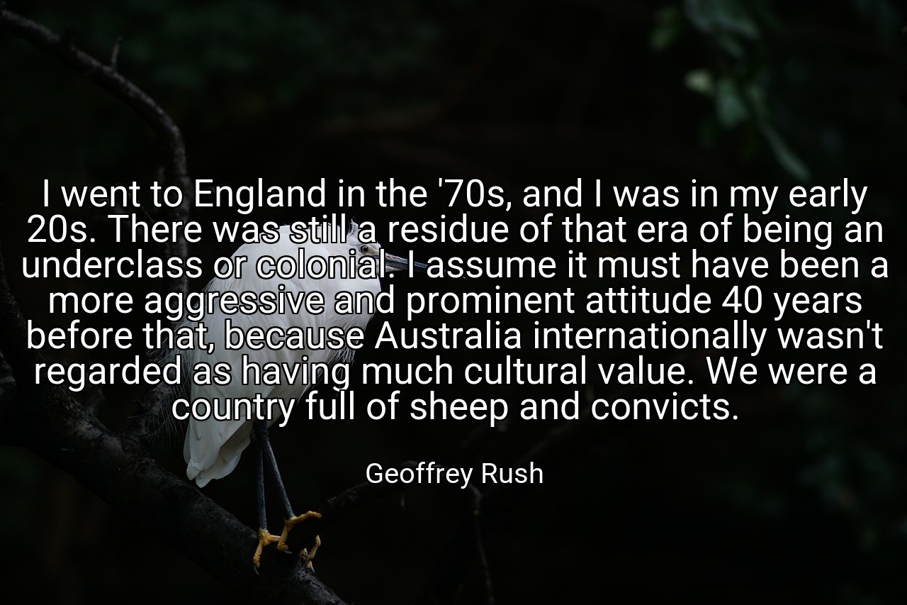 I went to England in the '70s, and I was in my early 20s. There was still a residue of that era of being an underclass or colonial. I assume it must have been a more aggressive and prominent attitude 40 years before that, because Australia internationally wasn't regarded as having much cultural value. We were a country full of sheep and convicts. - Geoffrey Rush