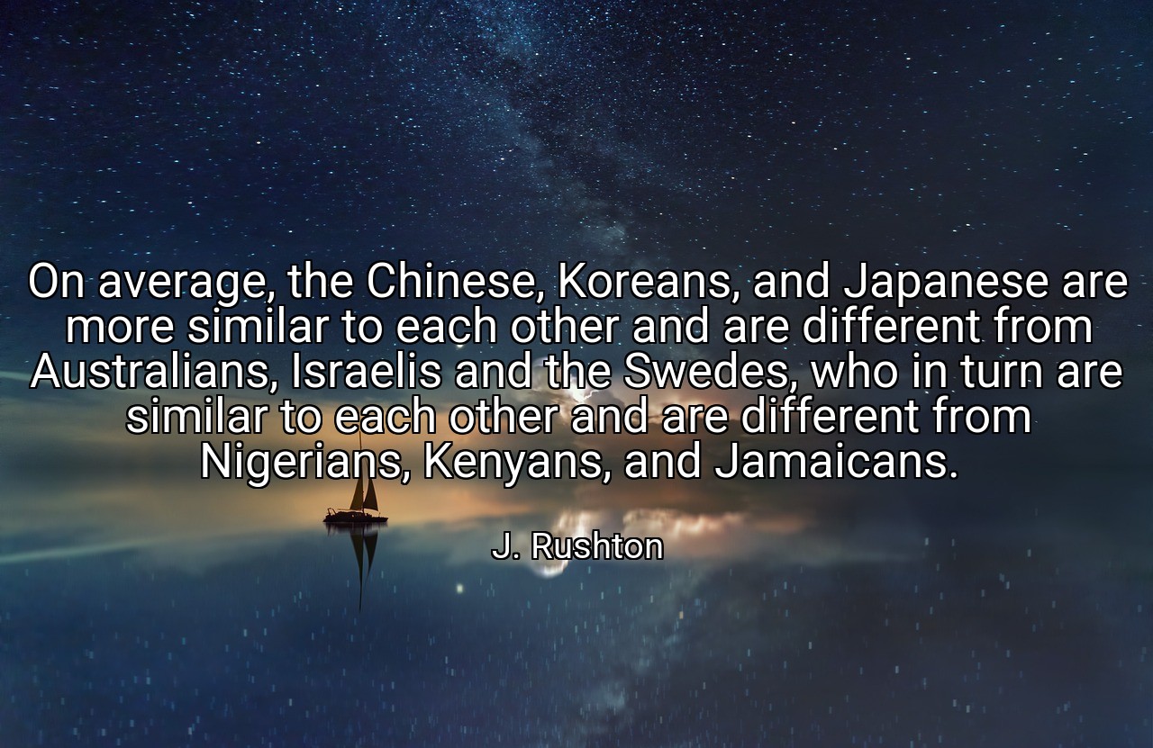 On average, the Chinese, Koreans, and Japanese are more similar to each other and are different from Australians, Israelis and the Swedes, who in turn are similar to each other and are different from Nigerians, Kenyans, and Jamaicans. - J. Rushton