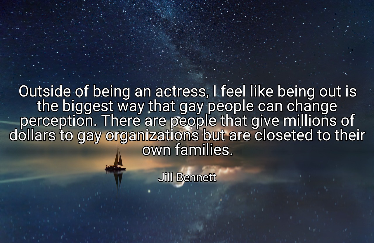 Outside of being an actress, I feel like being out is the biggest way that gay people can change perception. There are people that give millions of dollars to gay organizations but are closeted to their own families. - Jill Bennett