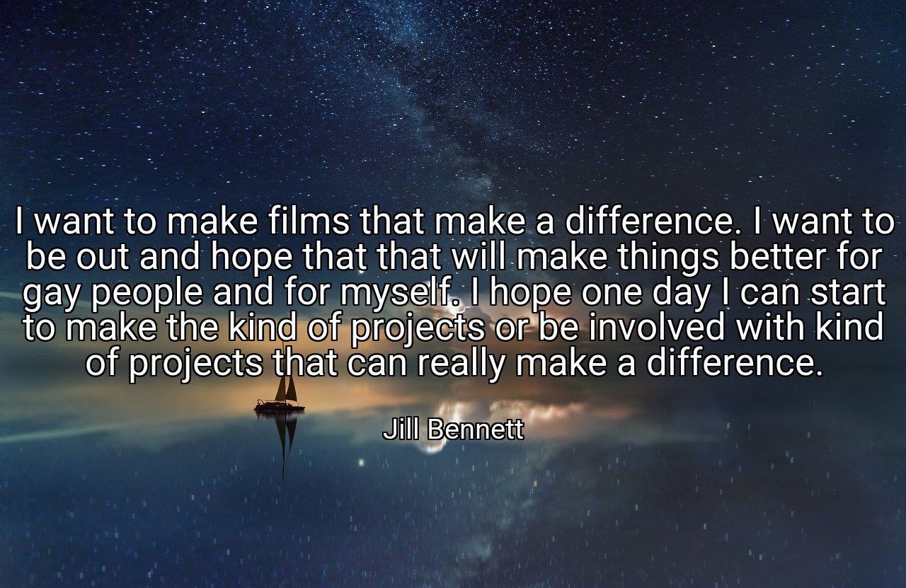 I want to make films that make a difference. I want to be out and hope that that will make things better for gay people and for myself. I hope one day I can start to make the kind of projects or be involved with kind of projects that can really make a difference. - Jill Bennett