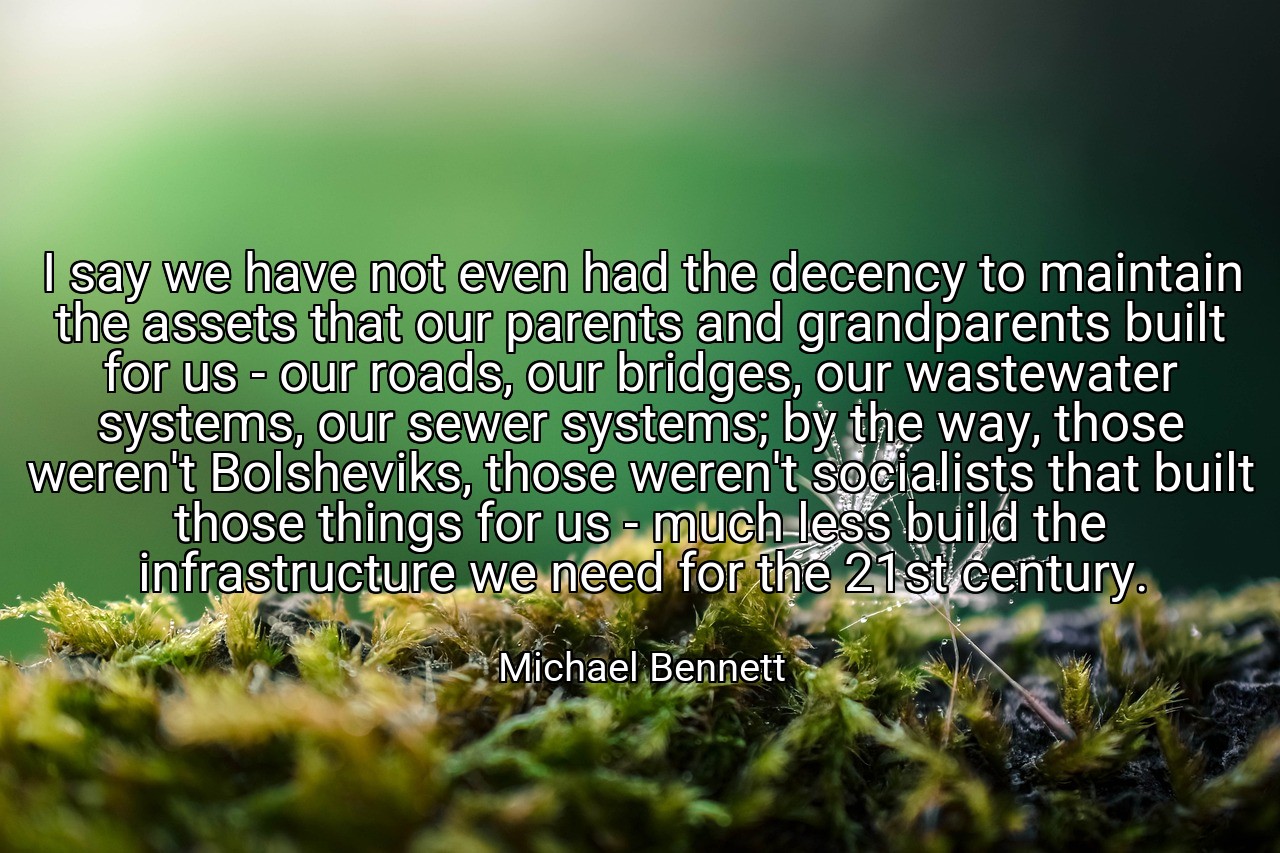 I say we have not even had the decency to maintain the assets that our parents and grandparents built for us - our roads, our bridges, our wastewater systems, our sewer systems; by the way, those weren't Bolsheviks, those weren't socialists that built those things for us - much less build the infrastructure we need for the 21st century. - Michael Bennett