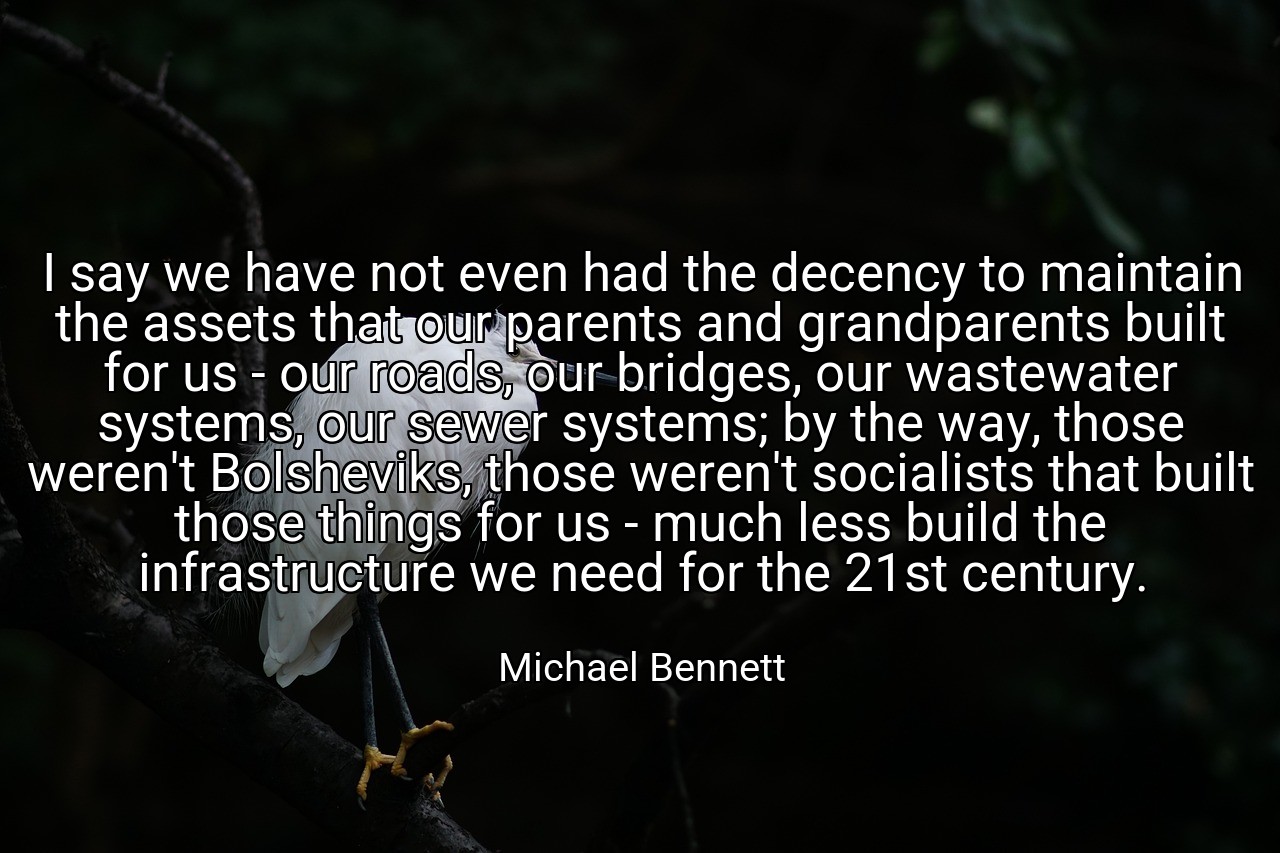 I say we have not even had the decency to maintain the assets that our parents and grandparents built for us - our roads, our bridges, our wastewater systems, our sewer systems; by the way, those weren't Bolsheviks, those weren't socialists that built those things for us - much less build the infrastructure we need for the 21st century. - Michael Bennett