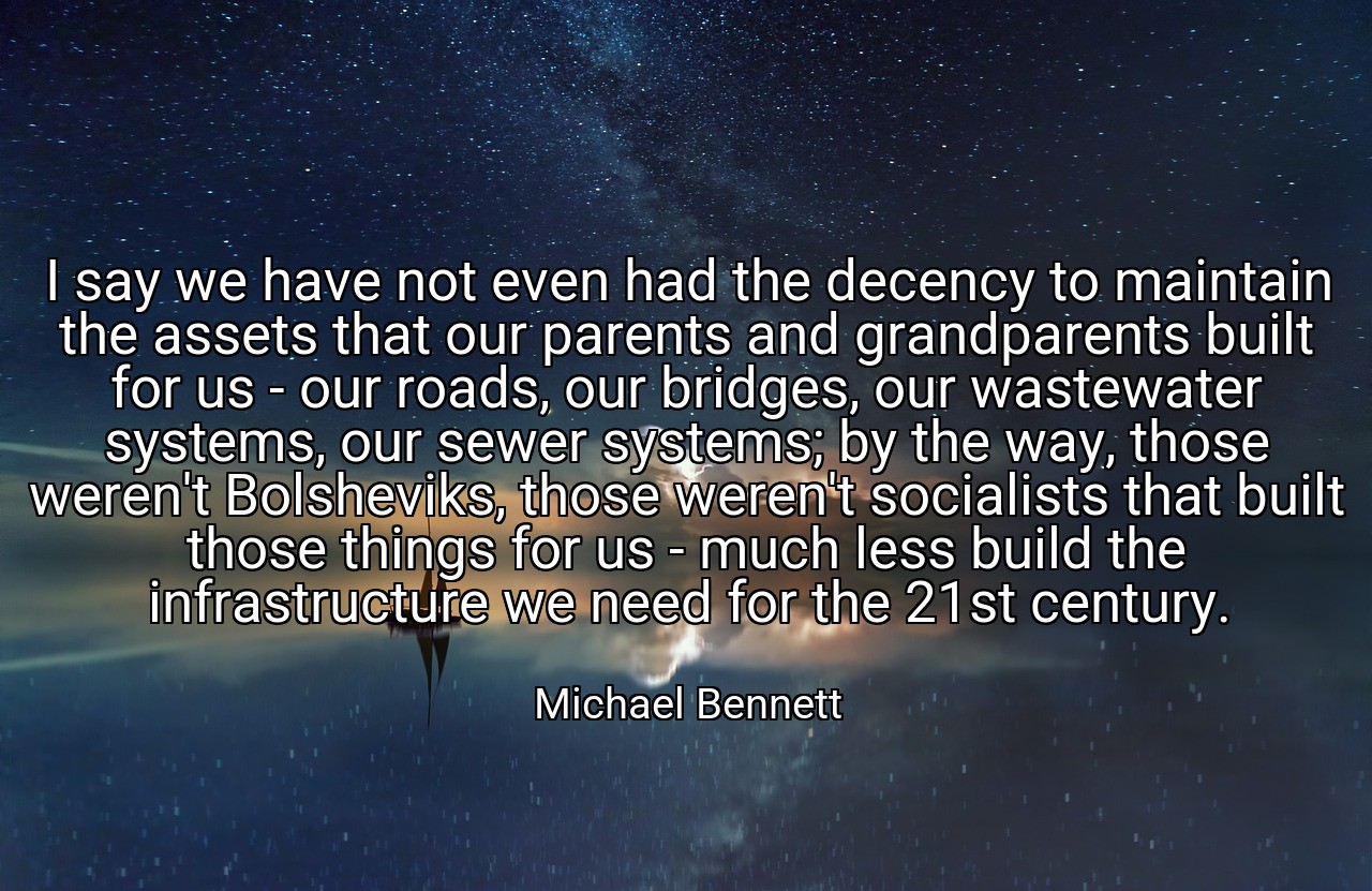 I say we have not even had the decency to maintain the assets that our parents and grandparents built for us - our roads, our bridges, our wastewater systems, our sewer systems; by the way, those weren't Bolsheviks, those weren't socialists that built those things for us - much less build the infrastructure we need for the 21st century. - Michael Bennett