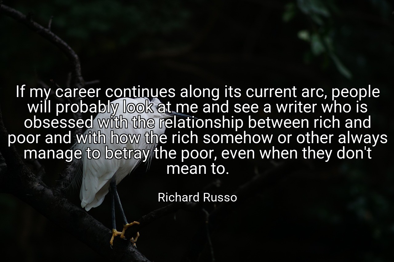 If my career continues along its current arc, people will probably look at me and see a writer who is obsessed with the relationship between rich and poor and with how the rich somehow or other always manage to betray the poor, even when they don't mean to. - Richard Russo