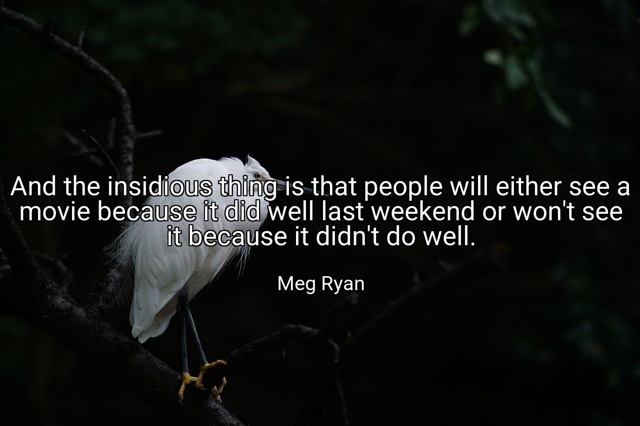 And the insidious thing is that people will either see a movie because it did well last weekend or won't see it because it didn't do well. - Meg Ryan