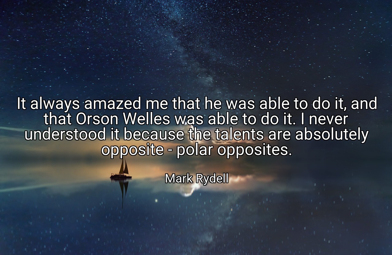 It always amazed me that he was able to do it, and that Orson Welles was able to do it. I never understood it because the talents are absolutely opposite - polar opposites. - Mark Rydell