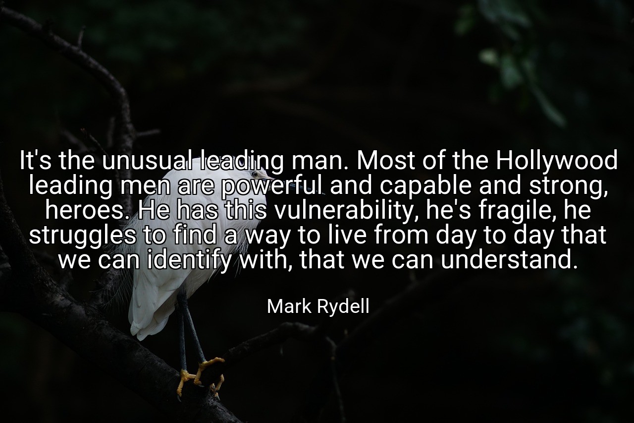 It's the unusual leading man. Most of the Hollywood leading men are powerful and capable and strong, heroes. He has this vulnerability, he's fragile, he struggles to find a way to live from day to day that we can identify with, that we can understand. - Mark Rydell