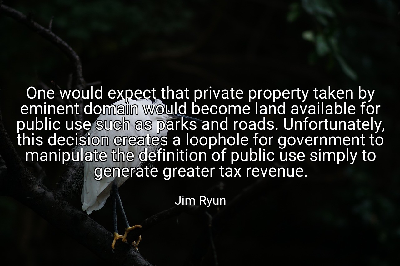 One would expect that private property taken by eminent domain would become land available for public use such as parks and roads. Unfortunately, this decision creates a loophole for government to manipulate the definition of public use simply to generate greater tax revenue. - Jim Ryun