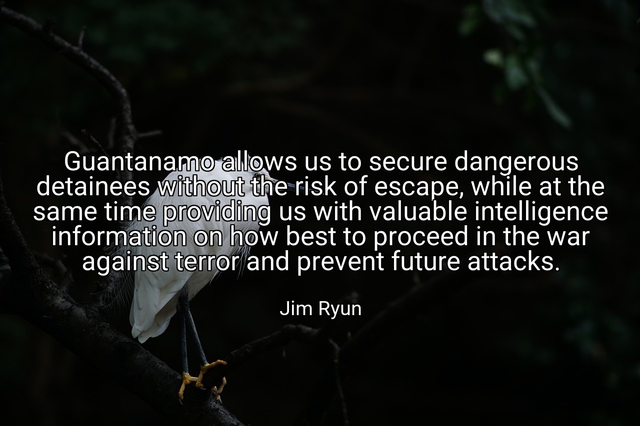 Guantanamo allows us to secure dangerous detainees without the risk of escape, while at the same time providing us with valuable intelligence information on how best to proceed in the war against terror and prevent future attacks. - Jim Ryun