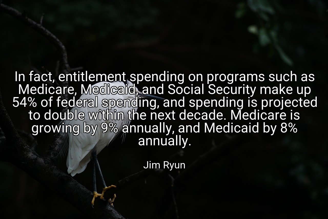 In fact, entitlement spending on programs such as Medicare, Medicaid, and Social Security make up 54% of federal spending, and spending is projected to double within the next decade. Medicare is growing by 9% annually, and Medicaid by 8% annually. - Jim Ryun