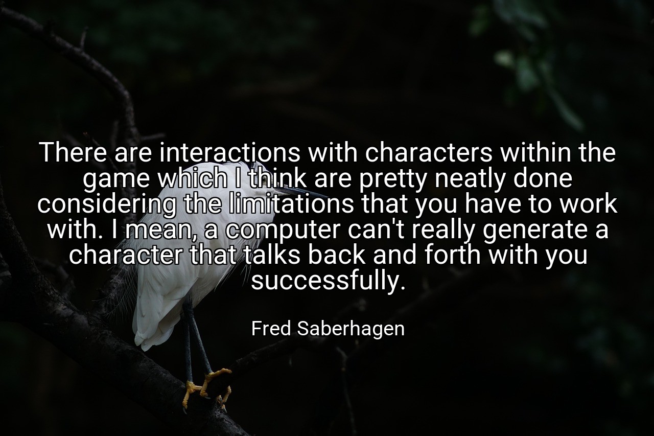 There are interactions with characters within the game which I think are pretty neatly done considering the limitations that you have to work with. I mean, a computer can't really generate a character that talks back and forth with you successfully. - Fred Saberhagen