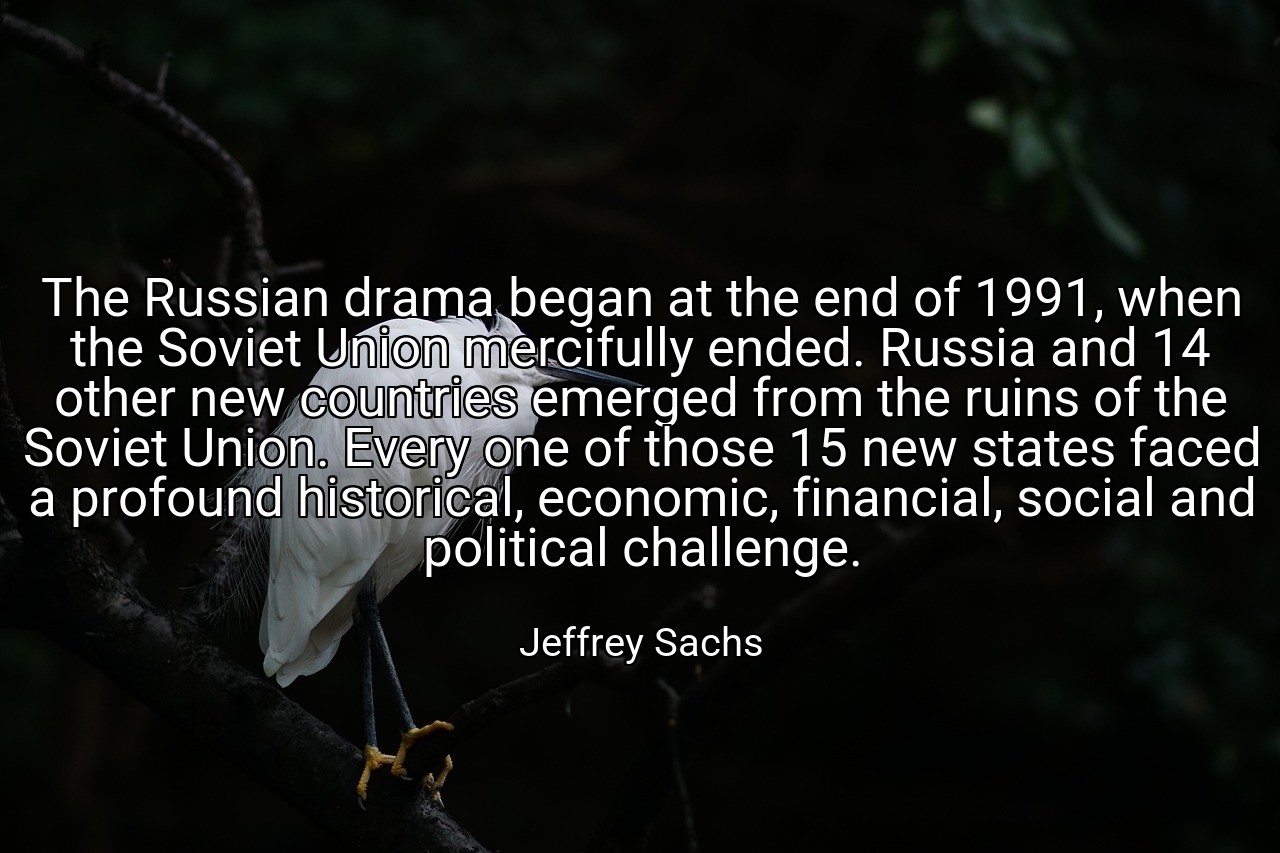 The Russian drama began at the end of 1991, when the Soviet Union mercifully ended. Russia and 14 other new countries emerged from the ruins of the Soviet Union. Every one of those 15 new states faced a profound historical, economic, financial, social and political challenge. - Jeffrey Sachs