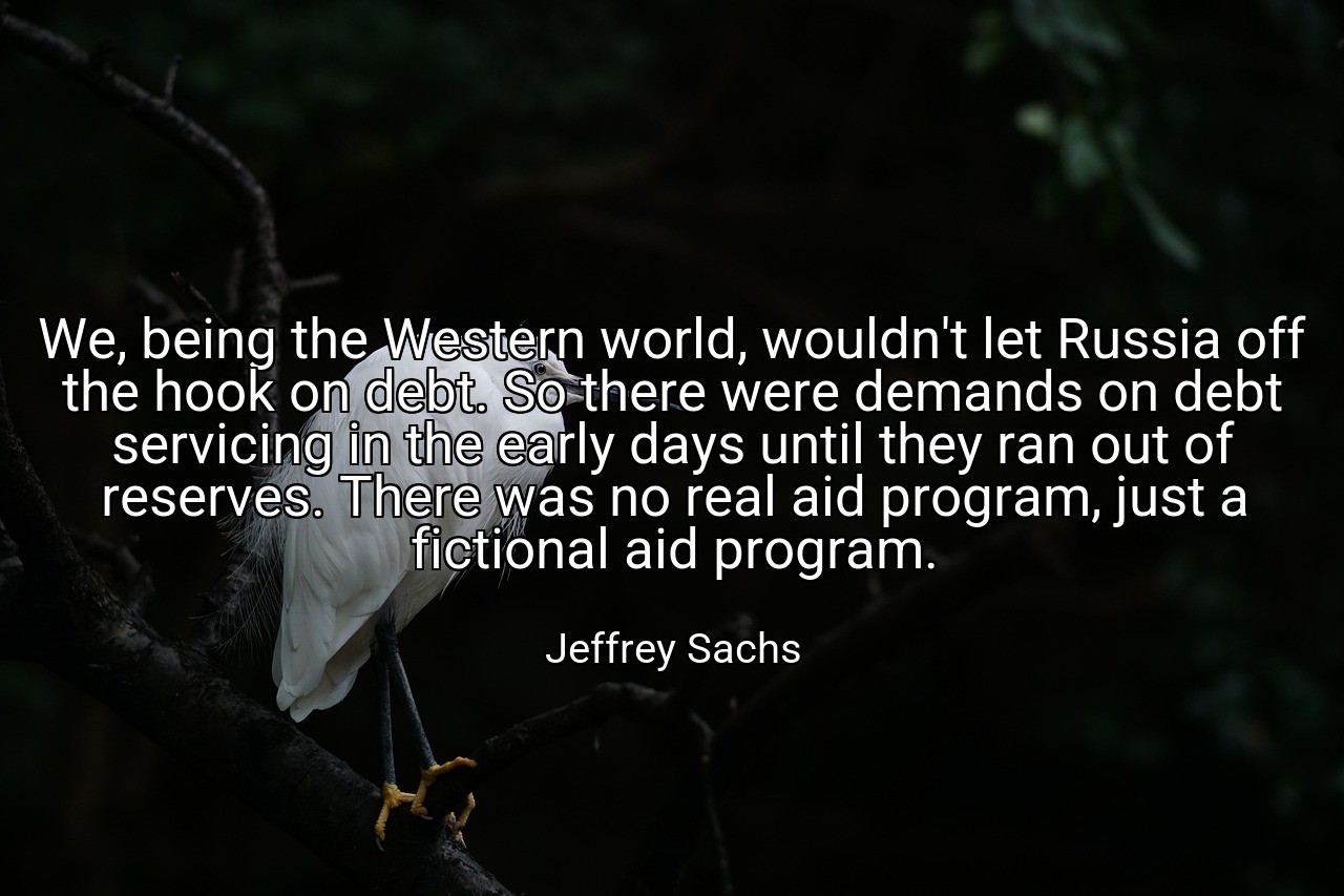 We, being the Western world, wouldn't let Russia off the hook on debt. So there were demands on debt servicing in the early days until they ran out of reserves. There was no real aid program, just a fictional aid program. - Jeffrey Sachs