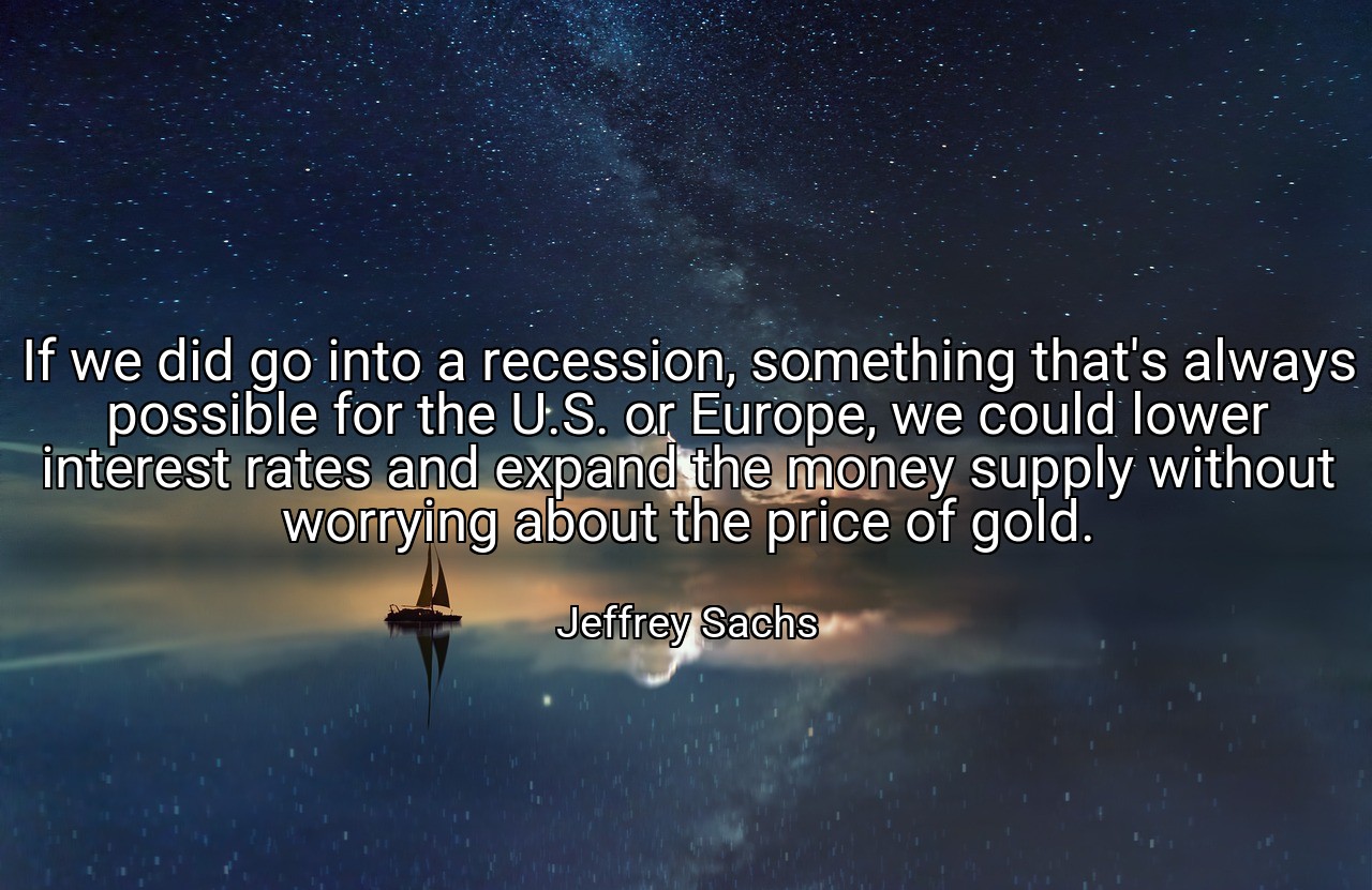 If we did go into a recession, something that's always possible for the U.S. or Europe, we could lower interest rates and expand the money supply without worrying about the price of gold. - Jeffrey Sachs