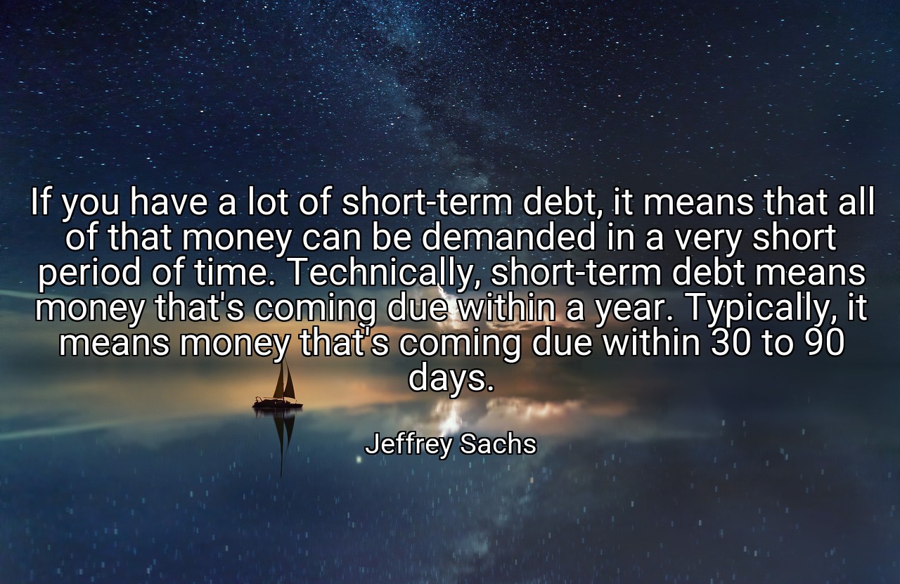 If you have a lot of short-term debt, it means that all of that money can be demanded in a very short period of time. Technically, short-term debt means money that's coming due within a year. Typically, it means money that's coming due within 30 to 90 days. - Jeffrey Sachs