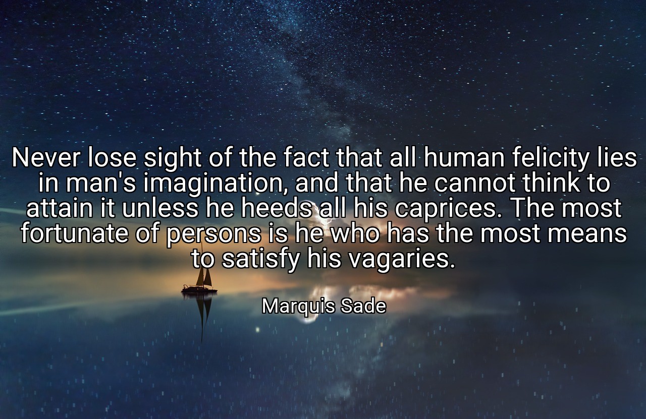 Never lose sight of the fact that all human felicity lies in man's imagination, and that he cannot think to attain it unless he heeds all his caprices. The most fortunate of persons is he who has the most means to satisfy his vagaries. - Marquis Sade
