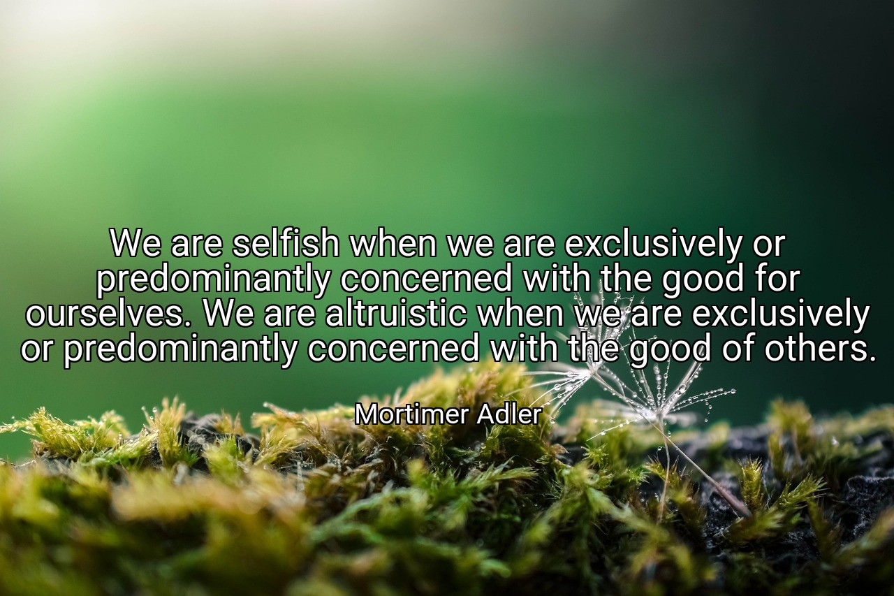We are selfish when we are exclusively or predominantly concerned with the good for ourselves. We are altruistic when we are exclusively or predominantly concerned with the good of others. - Mortimer Adler
