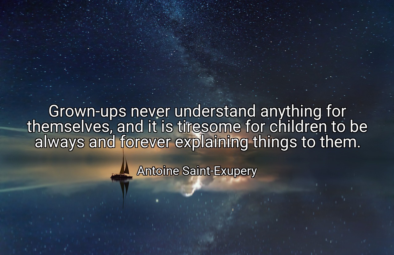 Grown-ups never understand anything for themselves, and it is tiresome for children to be always and forever explaining things to them. - Antoine Saint-Exupery