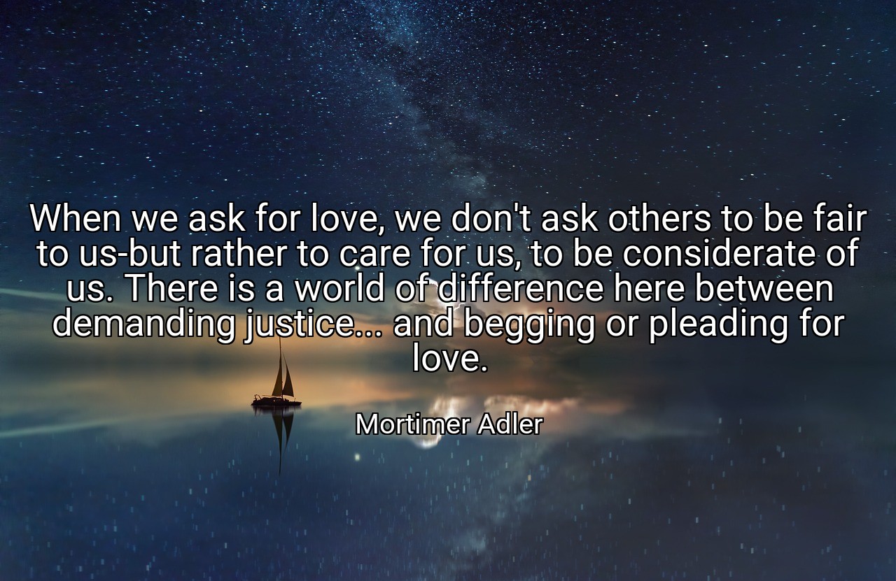 When we ask for love, we don't ask others to be fair to us-but rather to care for us, to be considerate of us. There is a world of difference here between demanding justice... and begging or pleading for love. - Mortimer Adler