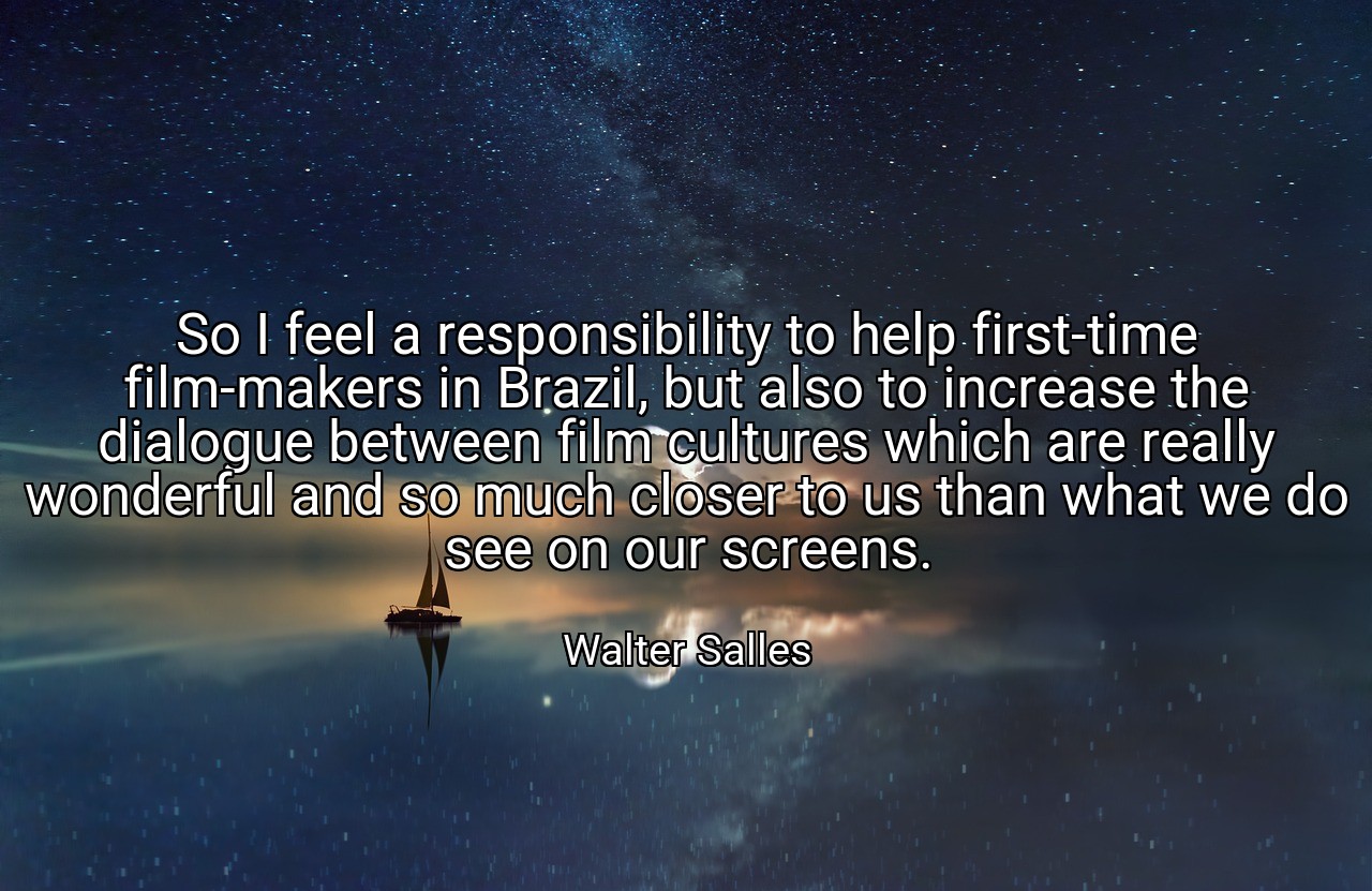 So I feel a responsibility to help first-time film-makers in Brazil, but also to increase the dialogue between film cultures which are really wonderful and so much closer to us than what we do see on our screens. - Walter Salles