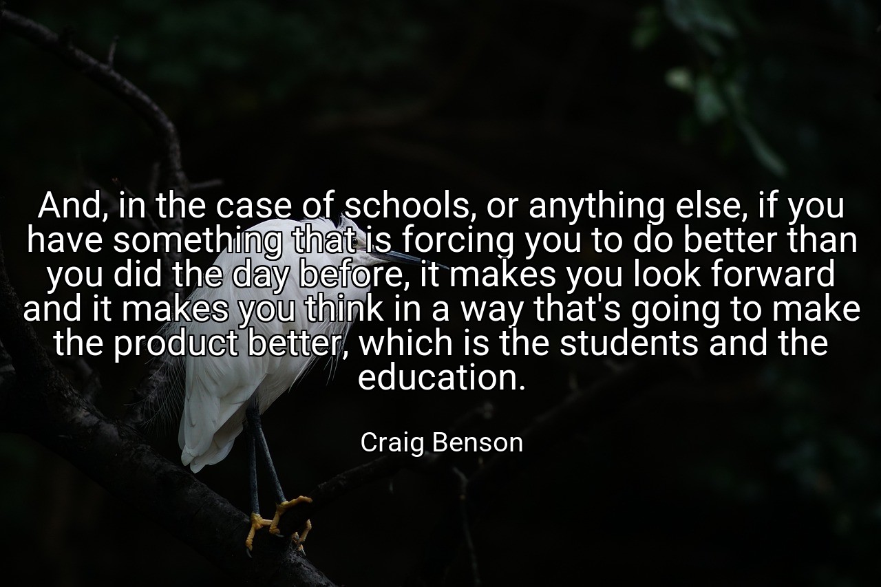 And, in the case of schools, or anything else, if you have something that is forcing you to do better than you did the day before, it makes you look forward and it makes you think in a way that's going to make the product better, which is the students and the education. - Craig Benson