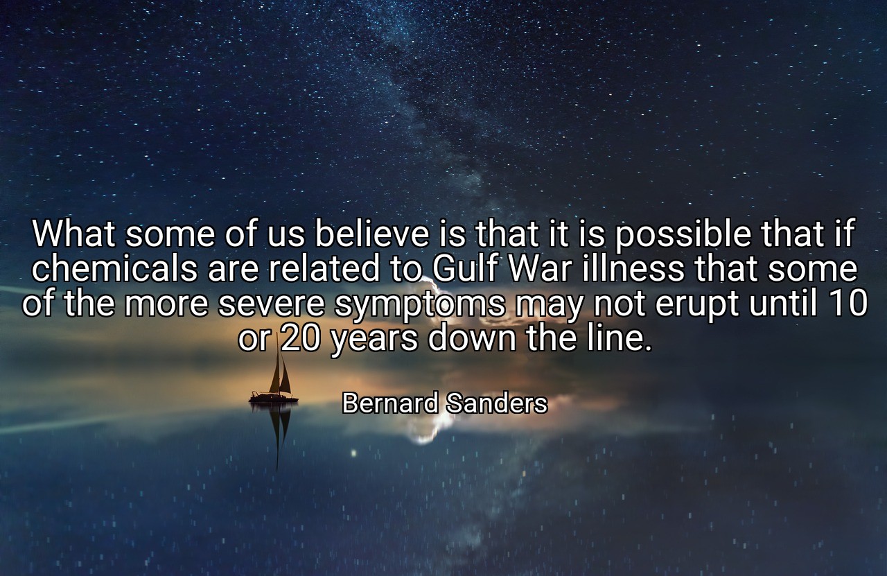 What some of us believe is that it is possible that if chemicals are related to Gulf War illness that some of the more severe symptoms may not erupt until 10 or 20 years down the line. - Bernard Sanders