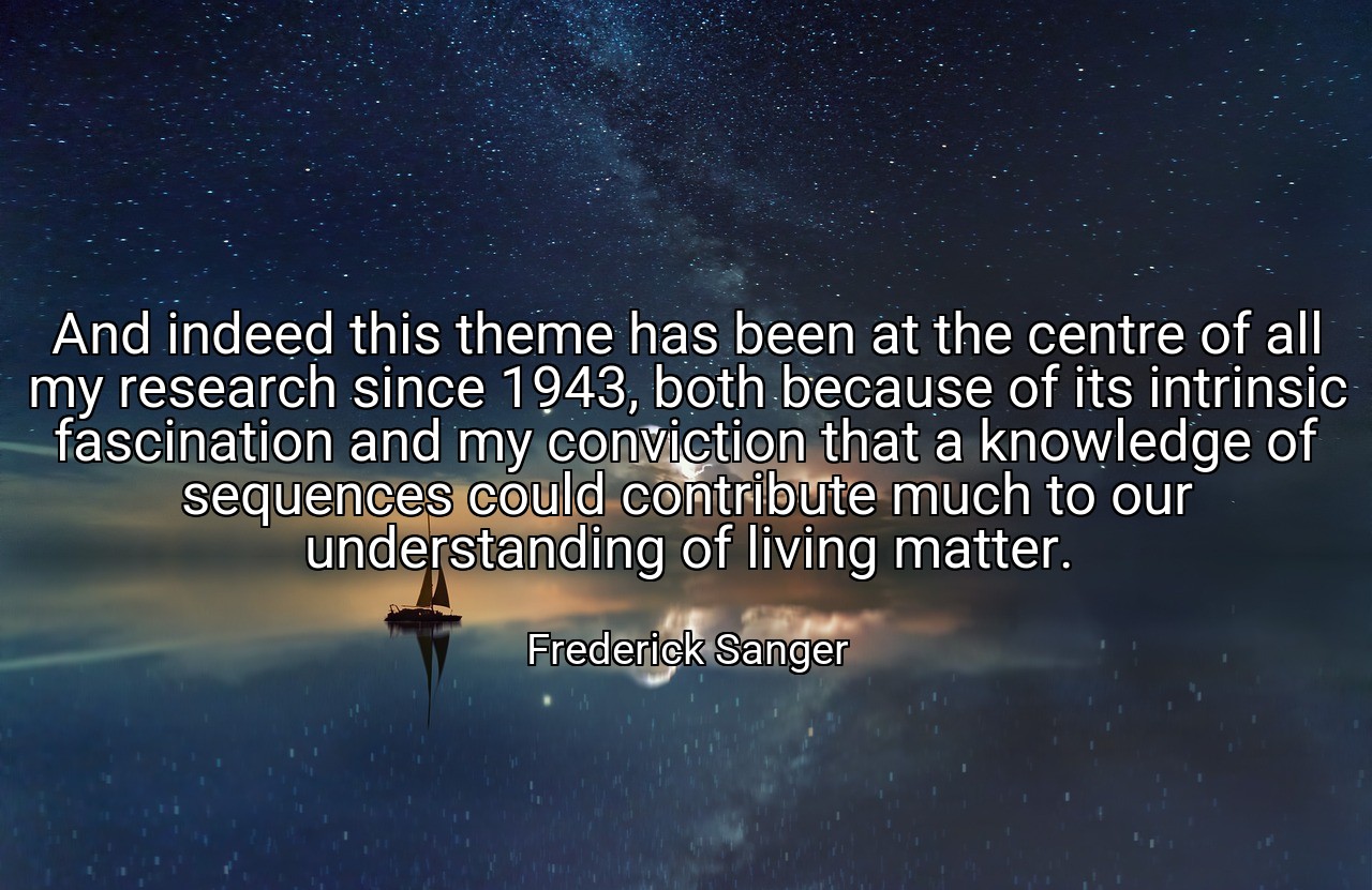 And indeed this theme has been at the centre of all my research since 1943, both because of its intrinsic fascination and my conviction that a knowledge of sequences could contribute much to our understanding of living matter. - Frederick Sanger