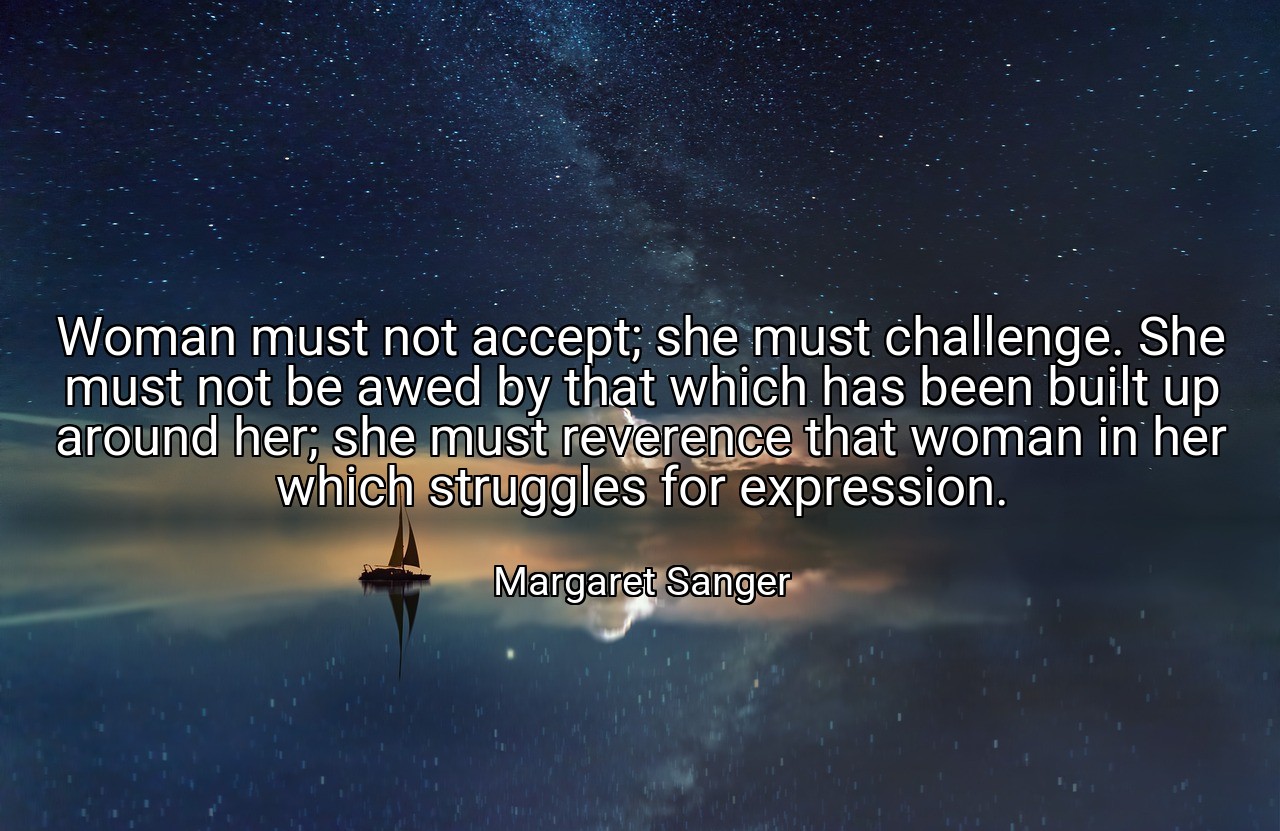 Woman must not accept; she must challenge. She must not be awed by that which has been built up around her; she must reverence that woman in her which struggles for expression. - Margaret Sanger
