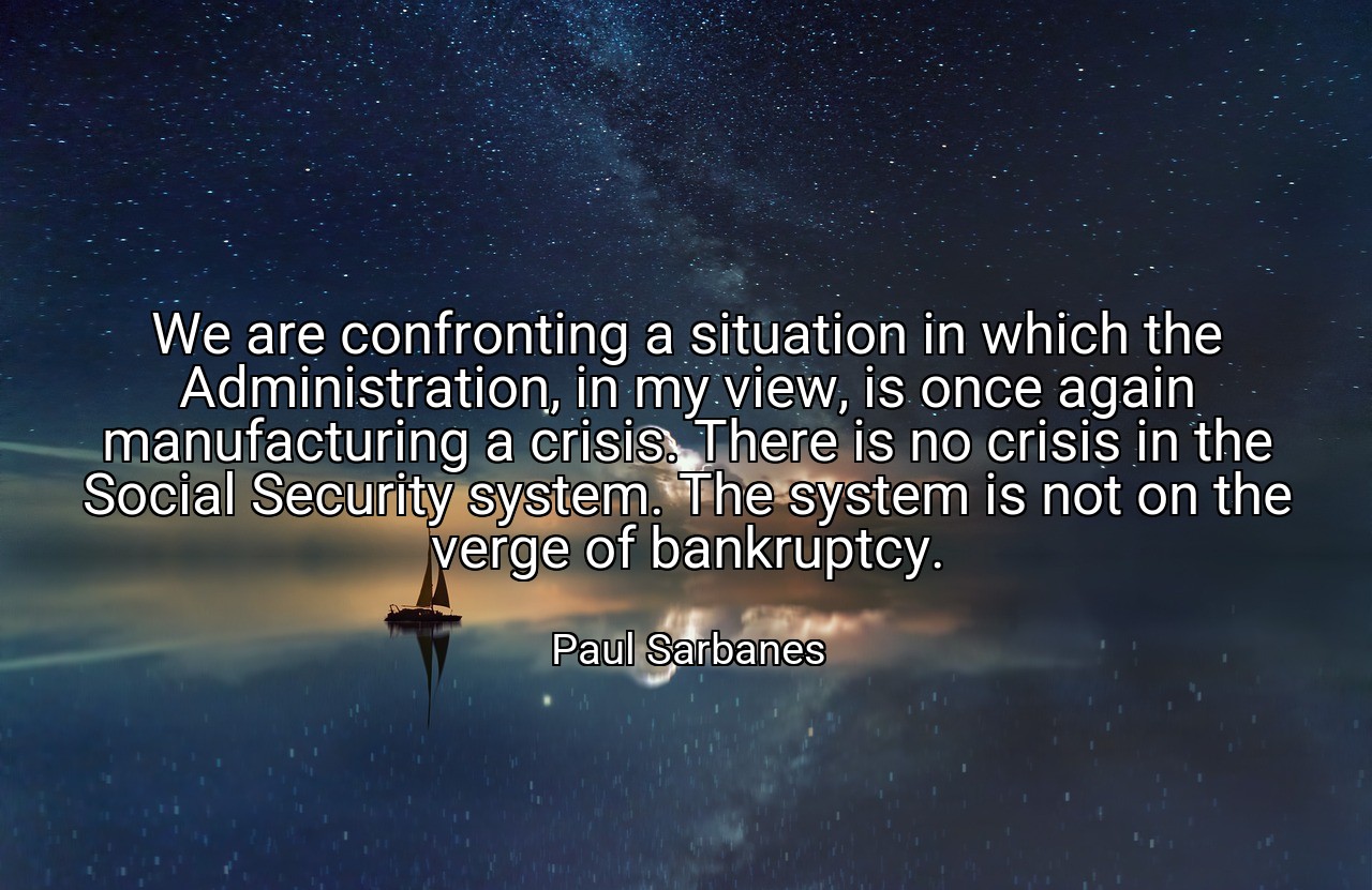 We are confronting a situation in which the Administration, in my view, is once again manufacturing a crisis. There is no crisis in the Social Security system. The system is not on the verge of bankruptcy. - Paul Sarbanes